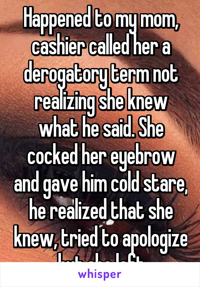 Happened to my mom, cashier called her a derogatory term not realizing she knew what he said. She cocked her eyebrow and gave him cold stare, he realized that she knew, tried to apologize but she left