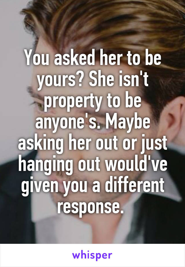 You asked her to be yours? She isn't property to be anyone's. Maybe asking her out or just hanging out would've given you a different response. 