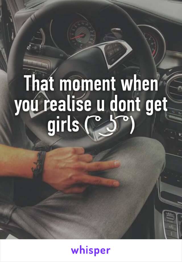That moment when you realise u dont get girls ( ͡° ͜ʖ ͡°)
