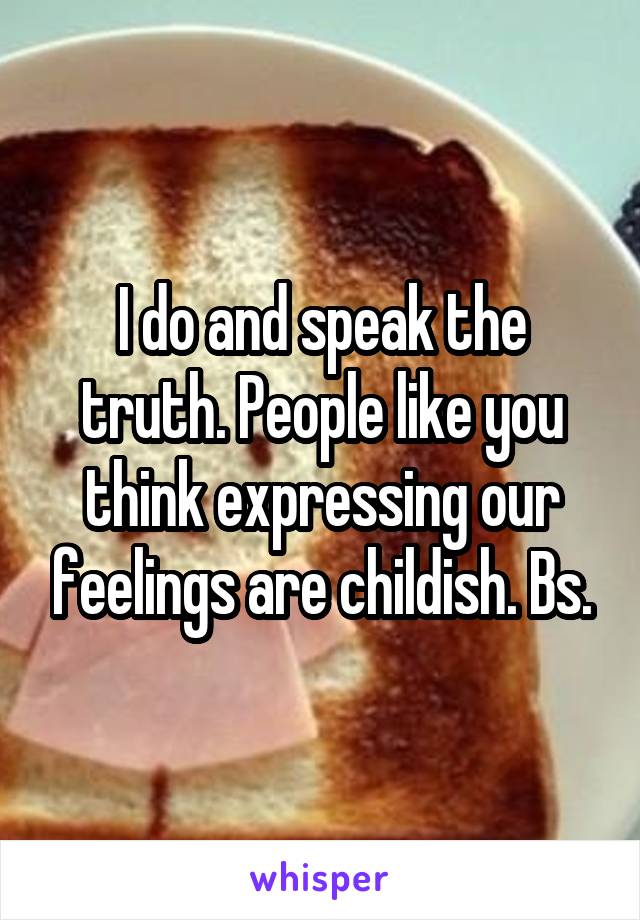 I do and speak the truth. People like you think expressing our feelings are childish. Bs.