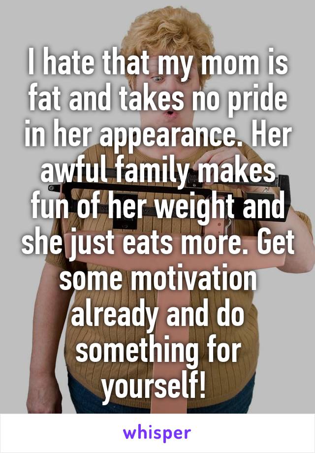 I hate that my mom is fat and takes no pride in her appearance. Her awful family makes fun of her weight and she just eats more. Get some motivation already and do something for yourself! 