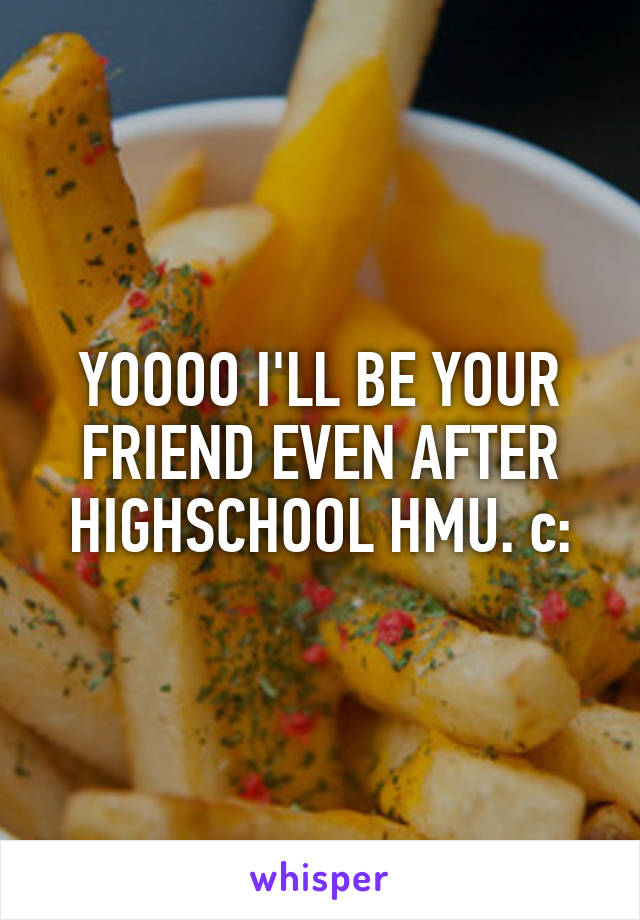 YOOOO I'LL BE YOUR FRIEND EVEN AFTER HIGHSCHOOL HMU. c: