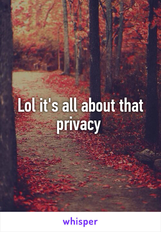 Lol it's all about that privacy 