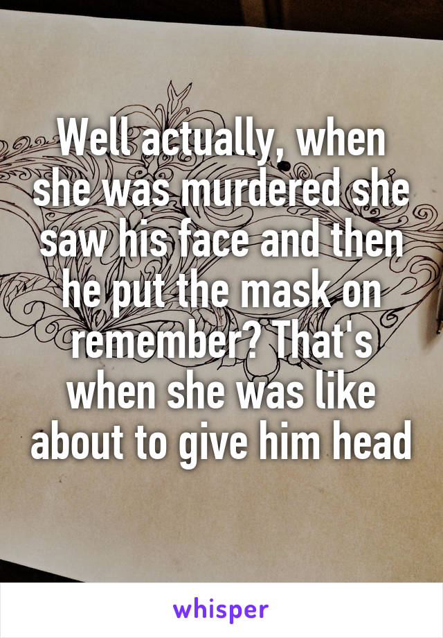 Well actually, when she was murdered she saw his face and then he put the mask on remember? That's when she was like about to give him head 