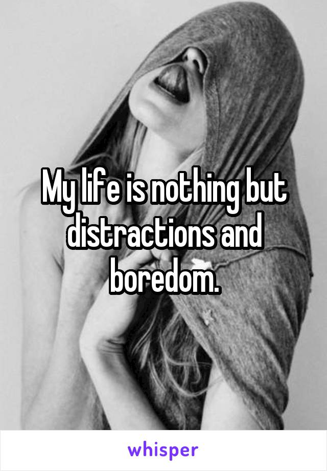 My life is nothing but distractions and boredom.
