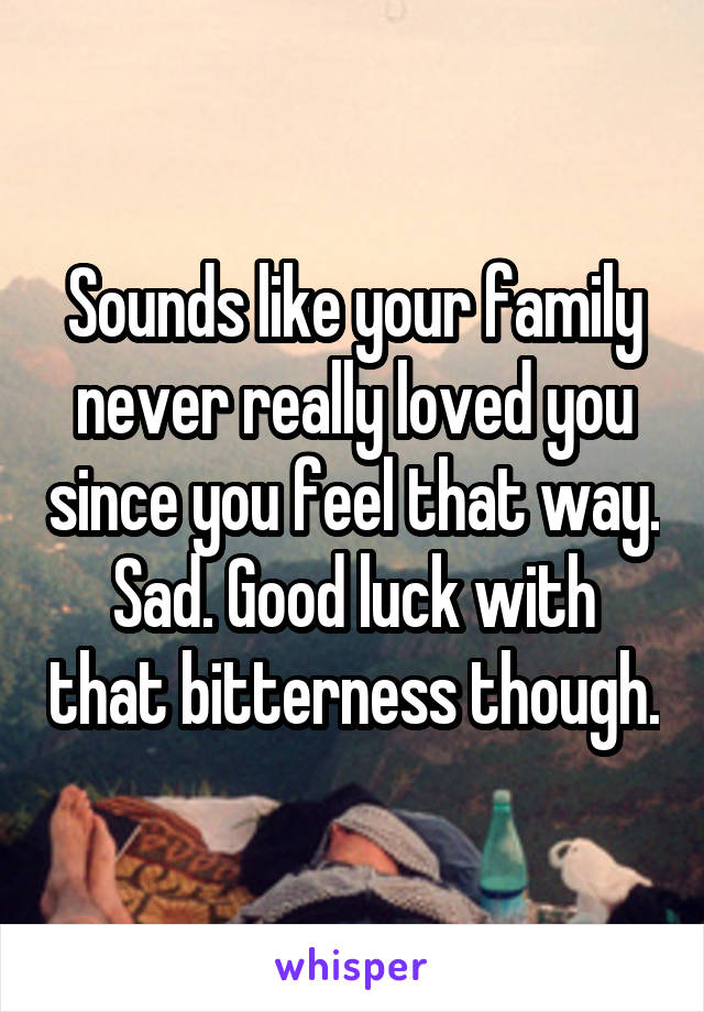 Sounds like your family never really loved you since you feel that way. Sad. Good luck with that bitterness though.