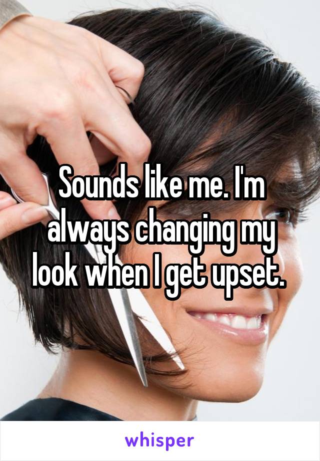 Sounds like me. I'm always changing my look when I get upset. 