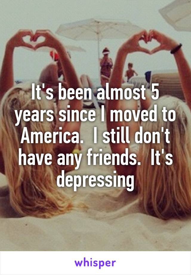It's been almost 5 years since I moved to America.  I still don't have any friends.  It's depressing