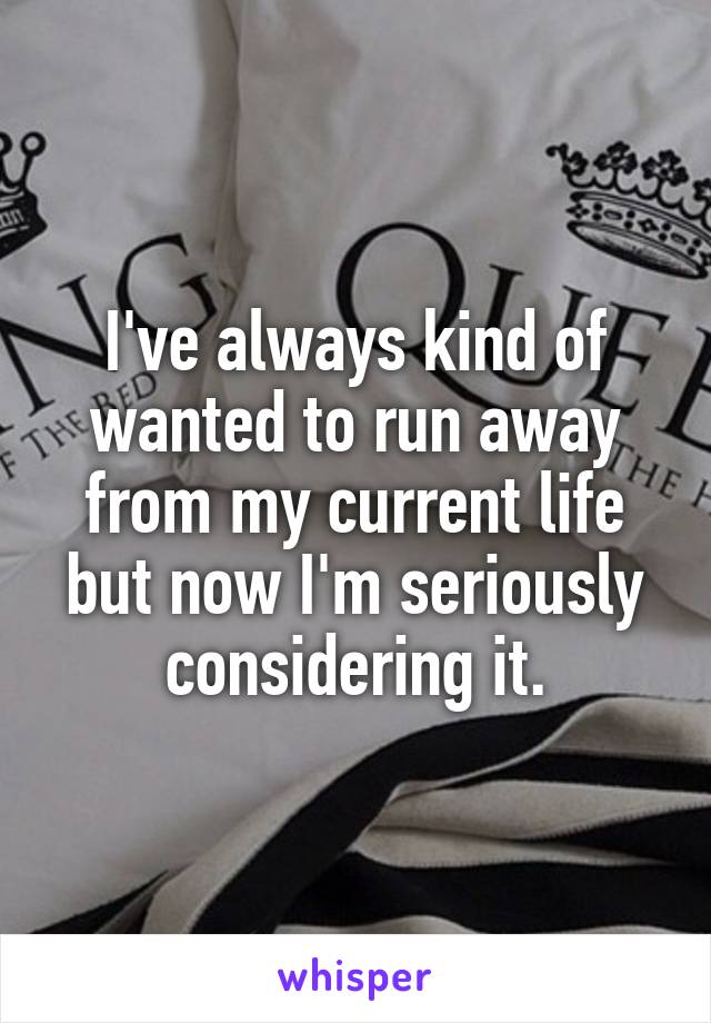 I've always kind of wanted to run away from my current life but now I'm seriously considering it.