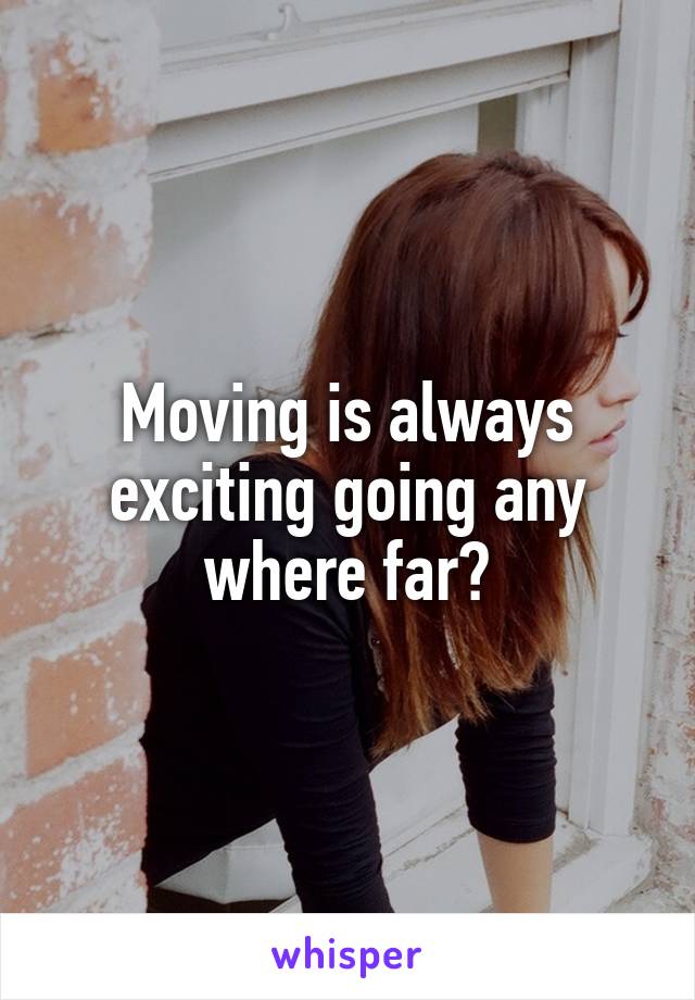 Moving is always exciting going any where far?