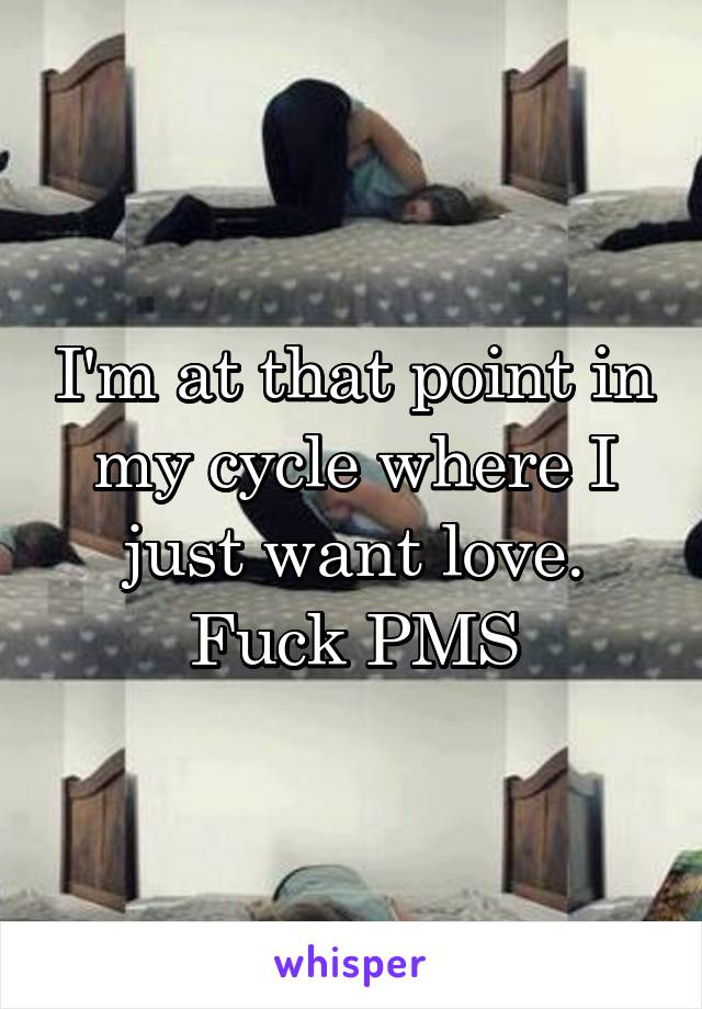 I'm at that point in my cycle where I just want love. Fuck PMS