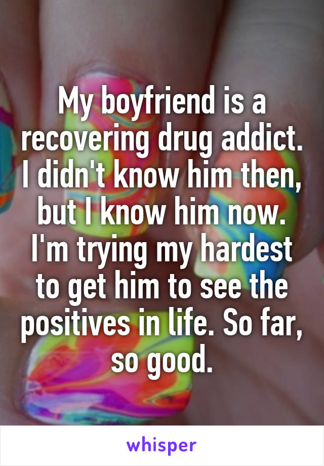 My boyfriend is a recovering drug addict. I didn't know him then, but I know him now. I'm trying my hardest to get him to see the positives in life. So far, so good.