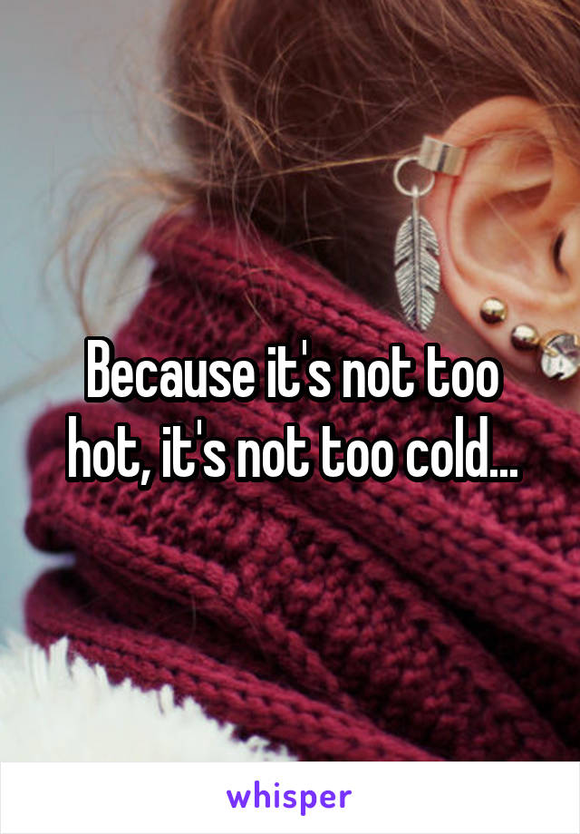 Because it's not too hot, it's not too cold...