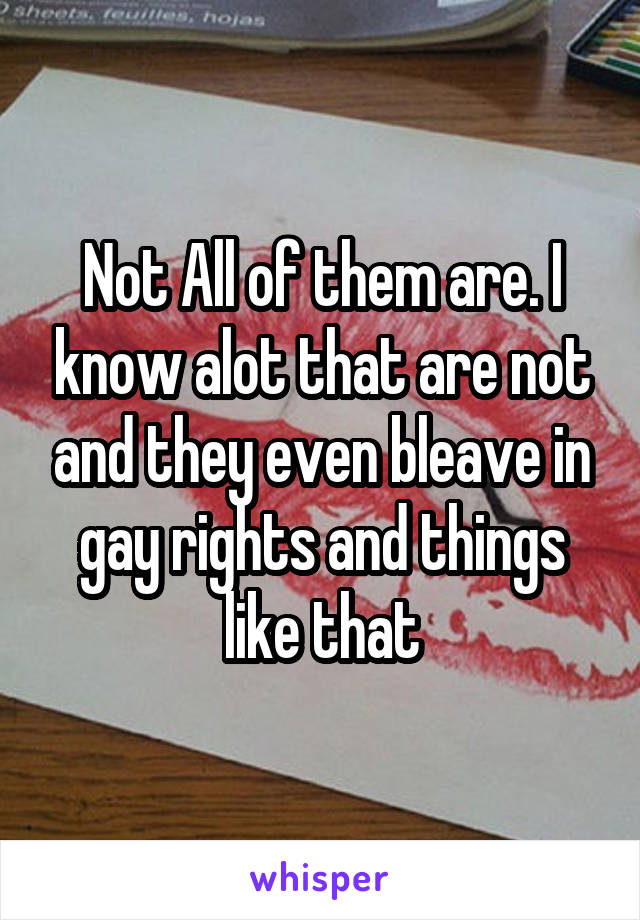 Not All of them are. I know alot that are not and they even bleave in gay rights and things like that
