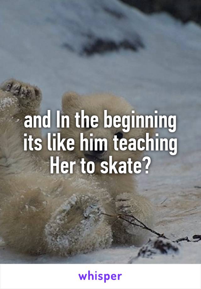and In the beginning its like him teaching Her to skate?