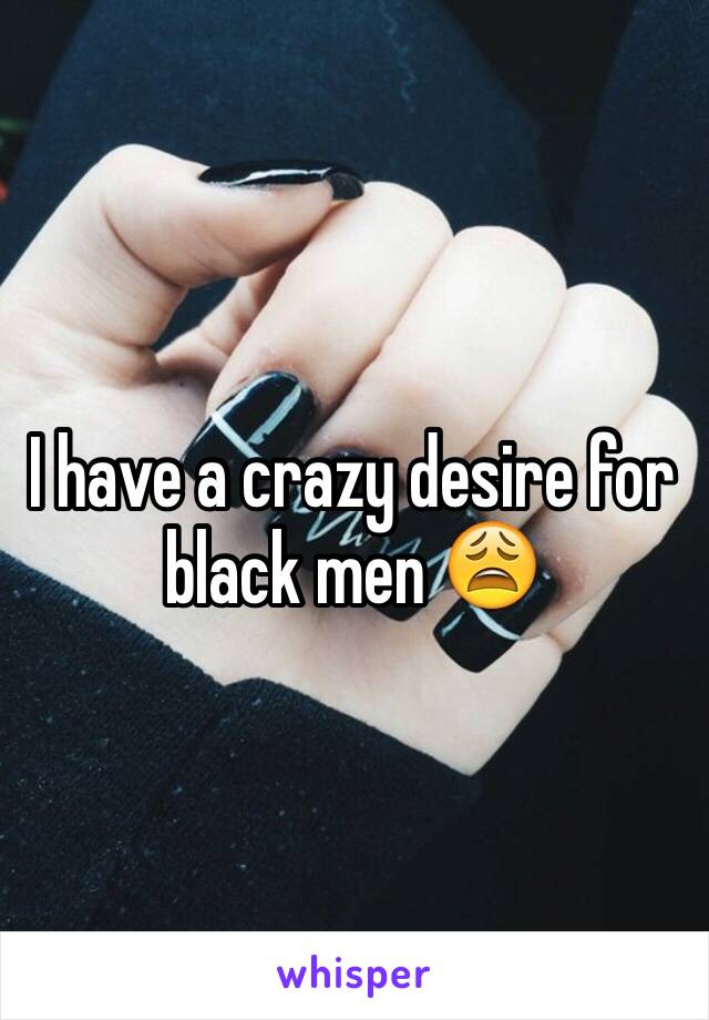 I have a crazy desire for black men 😩