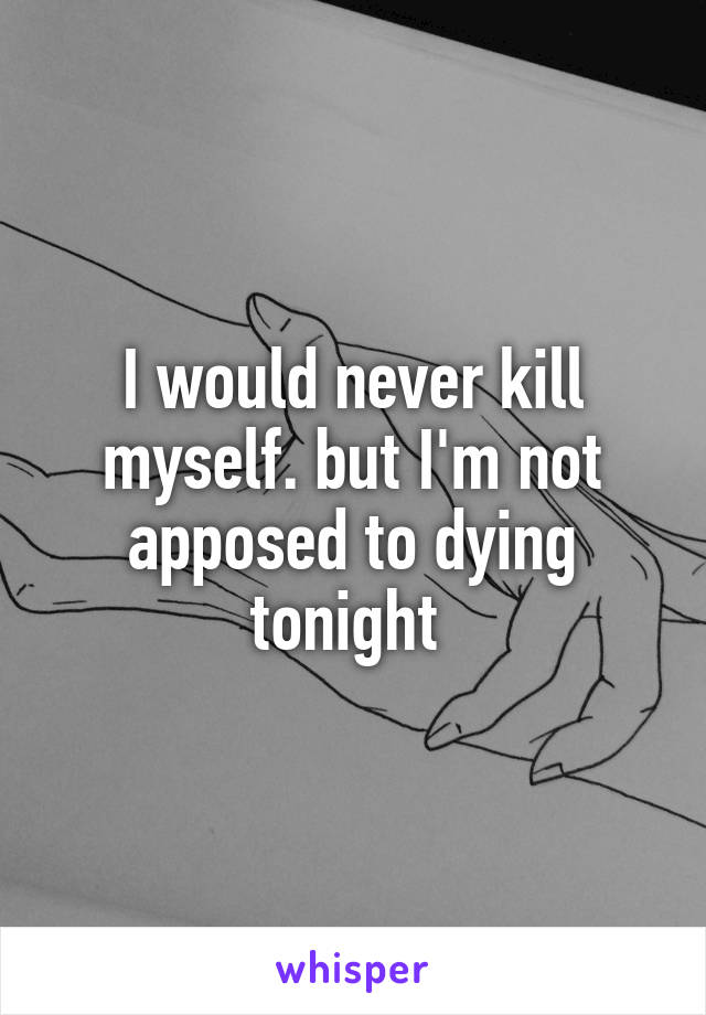 I would never kill myself. but I'm not apposed to dying tonight 