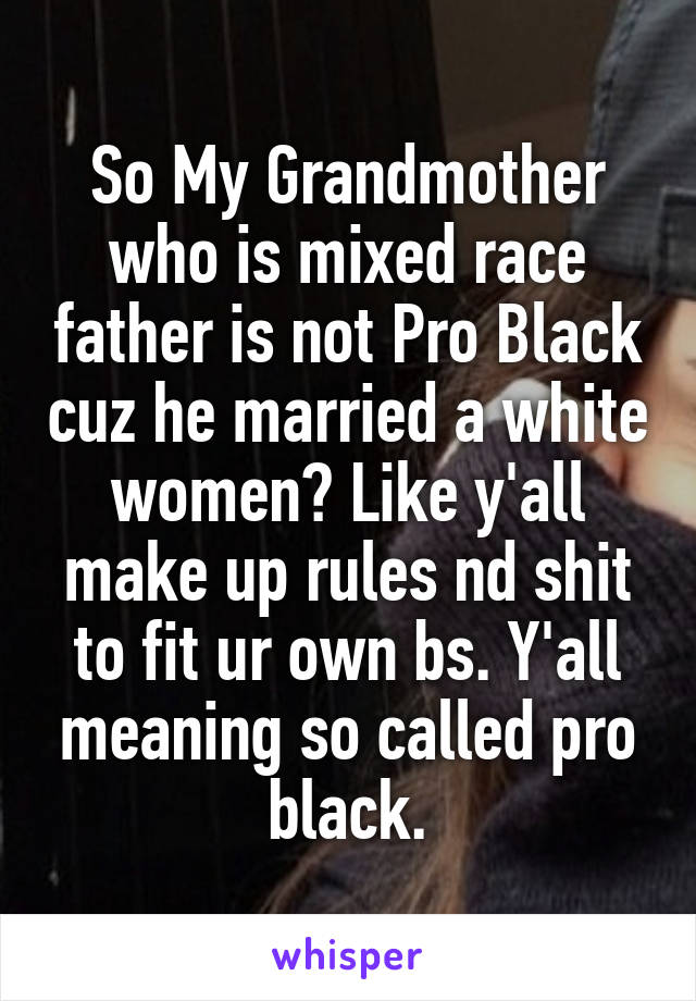 So My Grandmother who is mixed race father is not Pro Black cuz he married a white women? Like y'all make up rules nd shit to fit ur own bs. Y'all meaning so called pro black.
