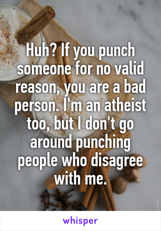 Huh? If you punch someone for no valid reason, you are a bad person. I'm an atheist too, but I don't go around punching people who disagree with me.