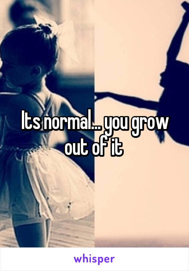 Its normal... you grow out of it 