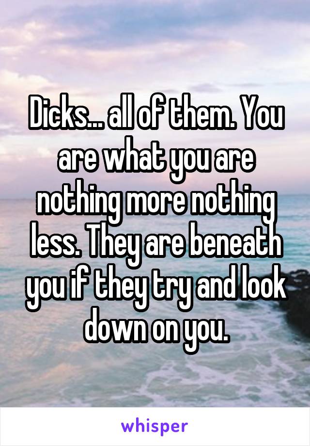 Dicks... all of them. You are what you are nothing more nothing less. They are beneath you if they try and look down on you.