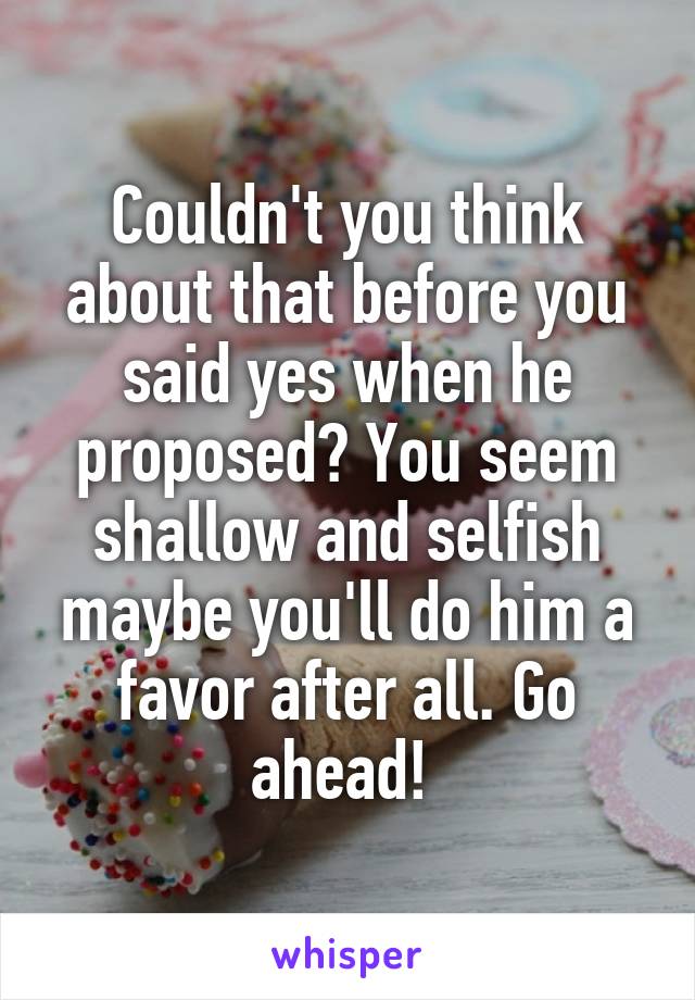 Couldn't you think about that before you said yes when he proposed? You seem shallow and selfish maybe you'll do him a favor after all. Go ahead! 