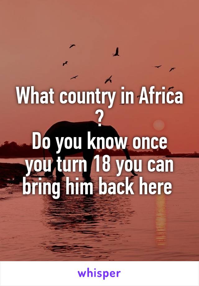 What country in Africa ?
Do you know once you turn 18 you can bring him back here 