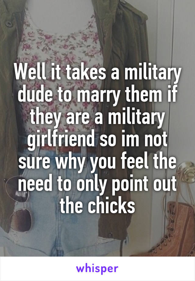 Well it takes a military dude to marry them if they are a military girlfriend so im not sure why you feel the need to only point out the chicks
