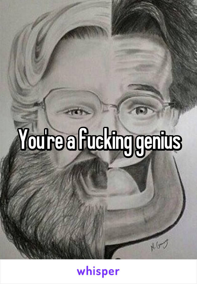 You're a fucking genius