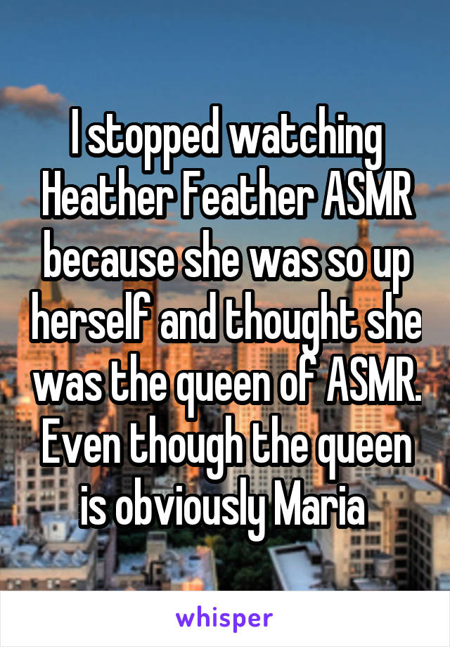 I stopped watching Heather Feather ASMR because she was so up herself and thought she was the queen of ASMR. Even though the queen is obviously Maria 