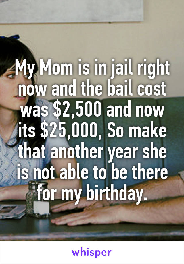 My Mom is in jail right now and the bail cost was $2,500 and now its $25,000, So make that another year she is not able to be there for my birthday.