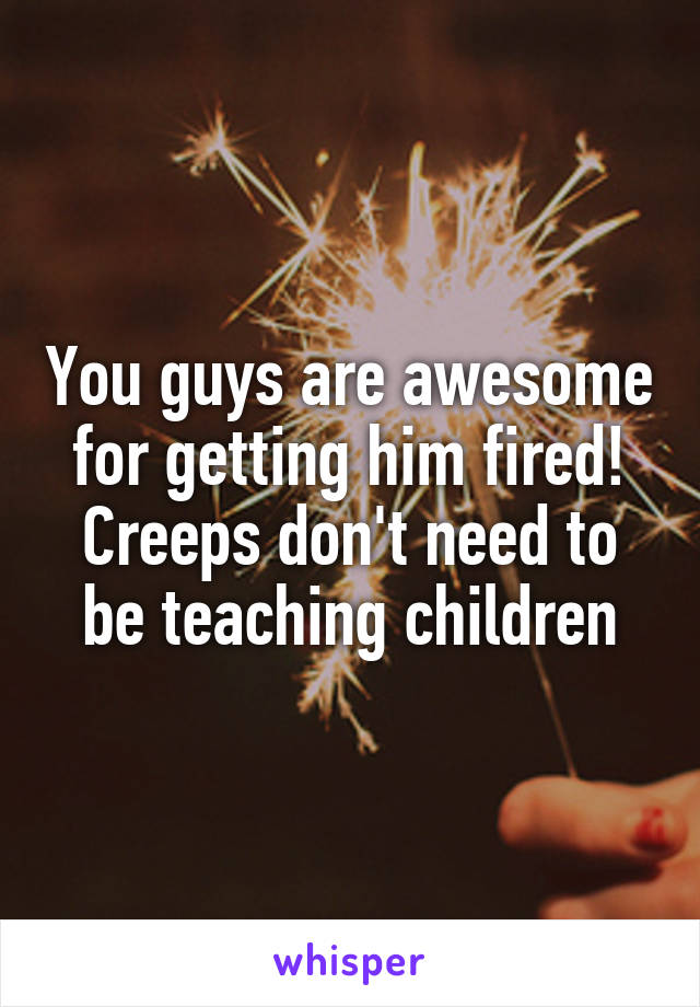 You guys are awesome for getting him fired! Creeps don't need to be teaching children