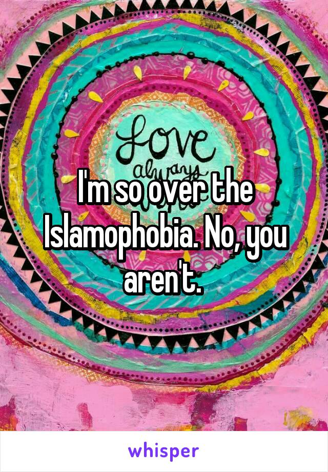 I'm so over the Islamophobia. No, you aren't. 
