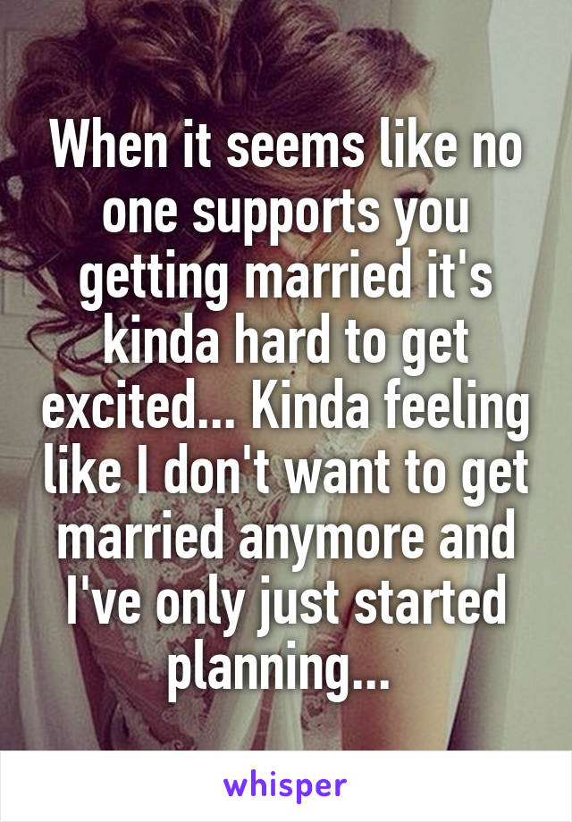 When it seems like no one supports you getting married it's kinda hard to get excited... Kinda feeling like I don't want to get married anymore and I've only just started planning... 