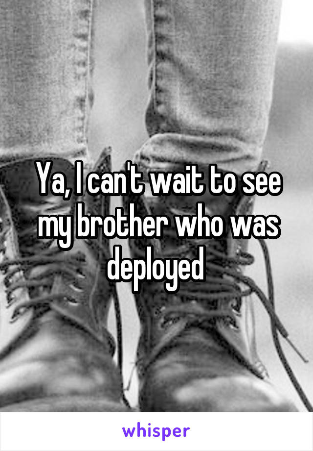 Ya, I can't wait to see my brother who was deployed 