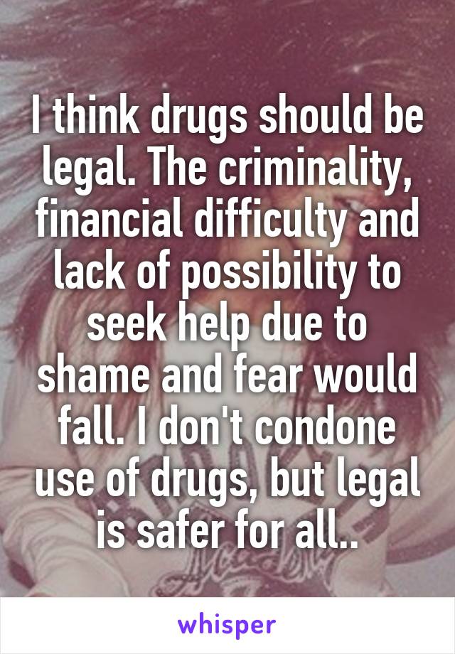 I think drugs should be legal. The criminality, financial difficulty and lack of possibility to seek help due to shame and fear would fall. I don't condone use of drugs, but legal is safer for all..