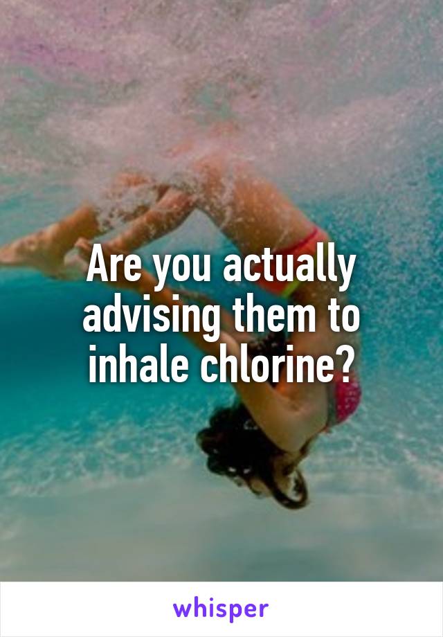 Are you actually advising them to inhale chlorine?