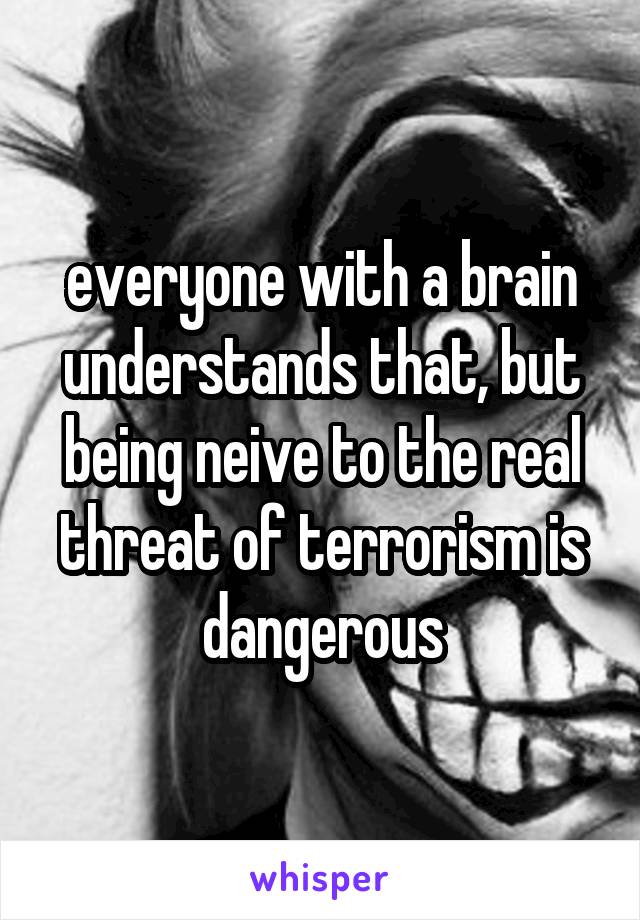 everyone with a brain understands that, but being neive to the real threat of terrorism is dangerous