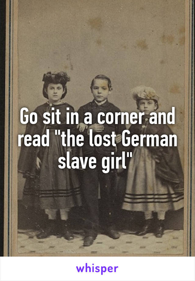Go sit in a corner and read "the lost German slave girl" 