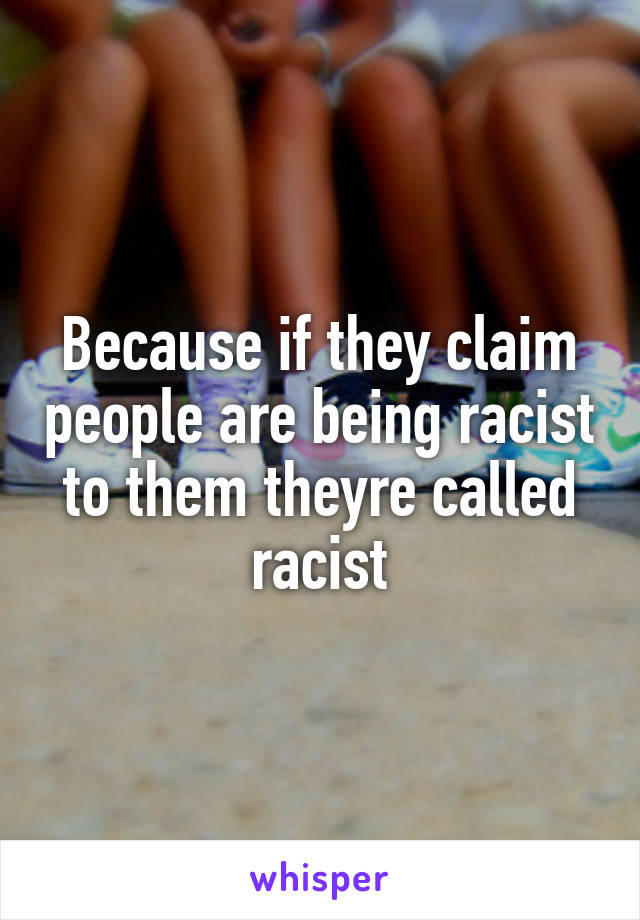 Because if they claim people are being racist to them theyre called racist