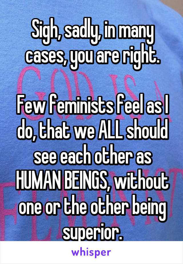 Sigh, sadly, in many cases, you are right.

Few feminists feel as I do, that we ALL should see each other as HUMAN BEINGS, without one or the other being superior.