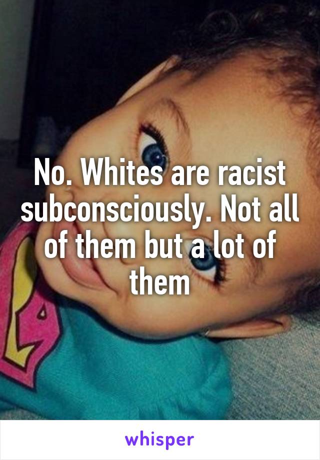 No. Whites are racist subconsciously. Not all of them but a lot of them