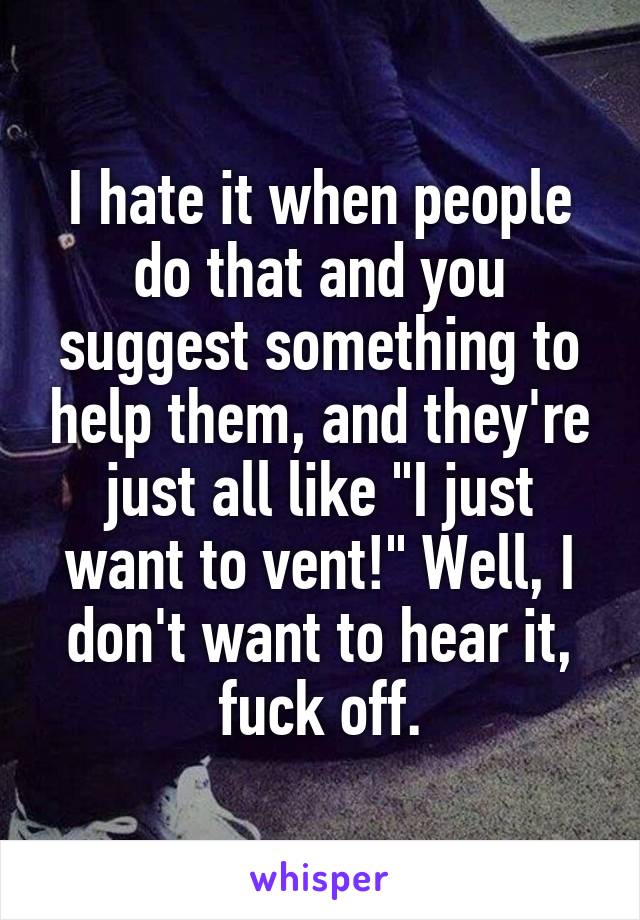 I hate it when people do that and you suggest something to help them, and they're just all like "I just want to vent!" Well, I don't want to hear it, fuck off.