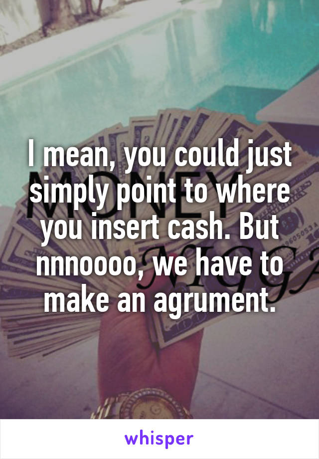 I mean, you could just simply point to where you insert cash. But nnnoooo, we have to make an agrument.