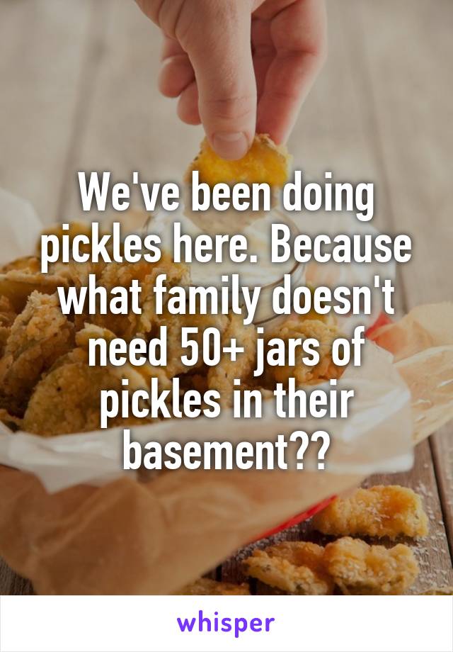 We've been doing pickles here. Because what family doesn't need 50+ jars of pickles in their basement??