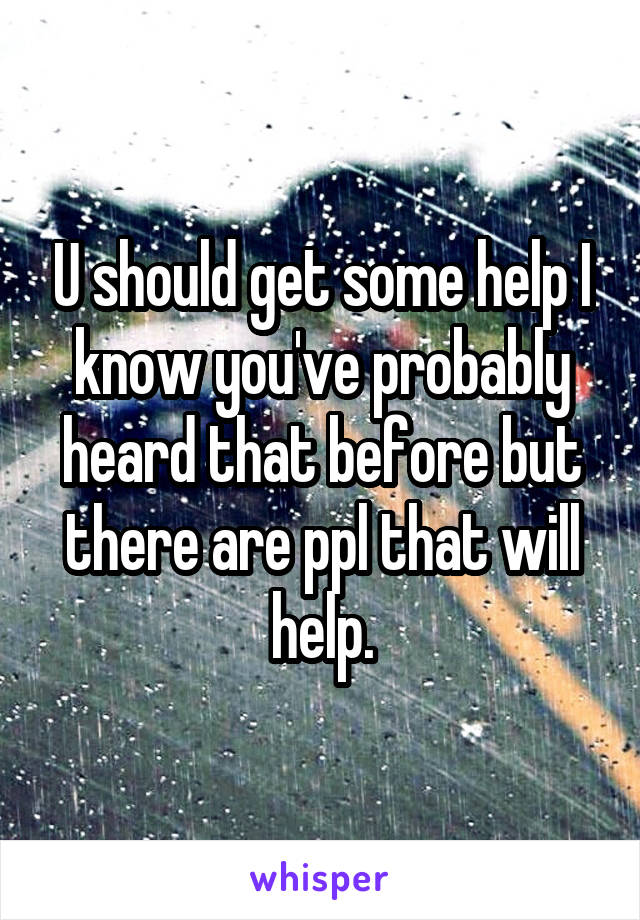 U should get some help I know you've probably heard that before but there are ppl that will help.