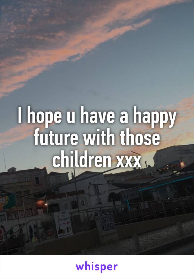 I hope u have a happy future with those children xxx