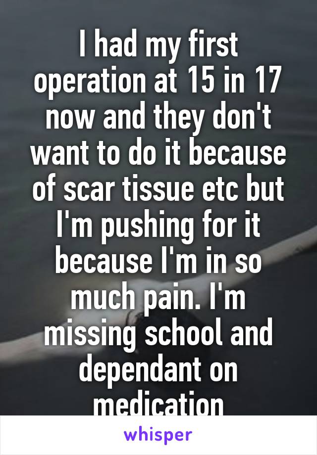 I had my first operation at 15 in 17 now and they don't want to do it because of scar tissue etc but I'm pushing for it because I'm in so much pain. I'm missing school and dependant on medication