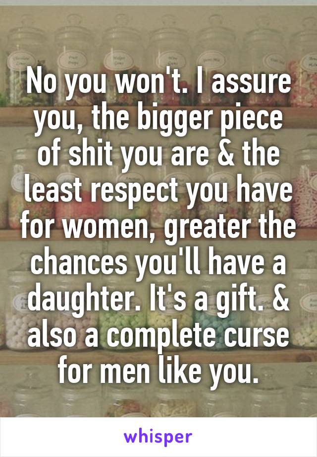 No you won't. I assure you, the bigger piece of shit you are & the least respect you have for women, greater the chances you'll have a daughter. It's a gift. & also a complete curse for men like you.