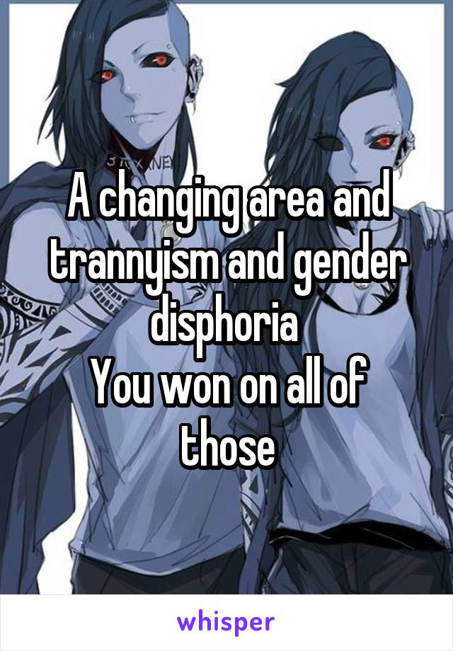 A changing area and trannyism and gender disphoria 
You won on all of those